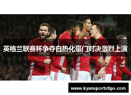 英格兰联赛杯争夺白热化豪门对决激烈上演