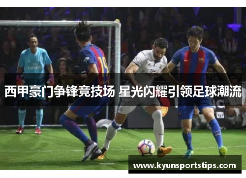 西甲豪门争锋竞技场 星光闪耀引领足球潮流