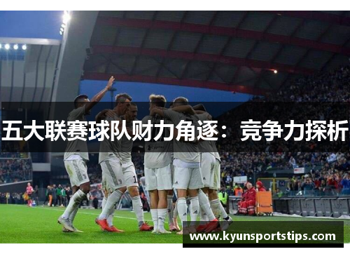 五大联赛球队财力角逐：竞争力探析